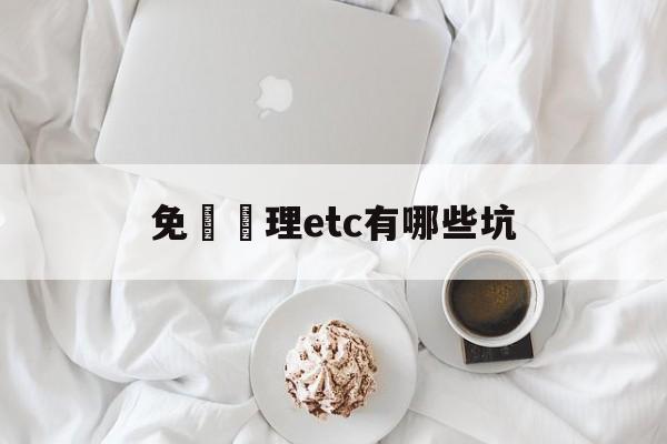 免費辦理etc有哪些坑(免费办理etc有什么套路)