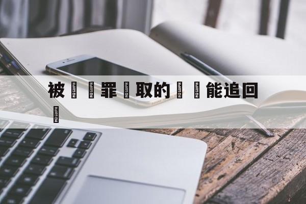 被詐騙罪騙取的財產能追回嗎(被诈骗的财产如何追缴)