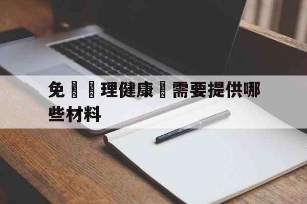 免費辦理健康證需要提供哪些材料(免费办理健康证需要哪些材料和手续)